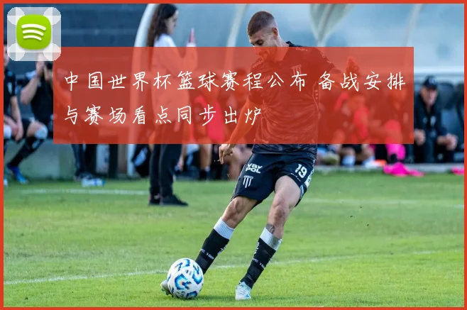中国世界杯篮球赛程公布 备战安排与赛场看点同步出炉