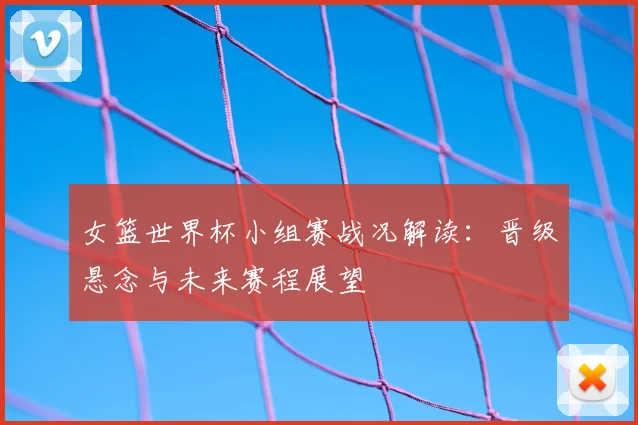 女篮世界杯小组赛战况解读:晋级悬念与未来赛程展望