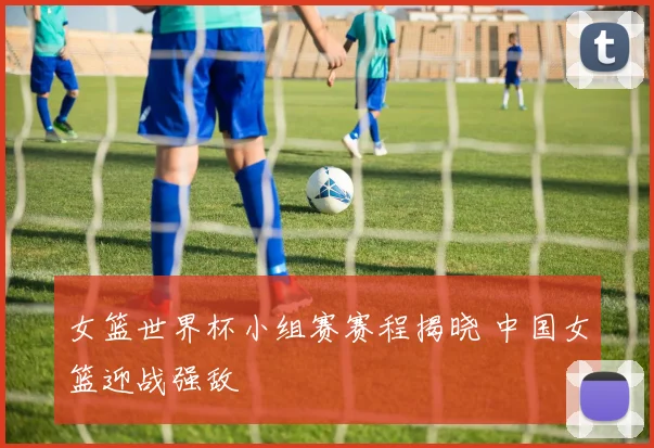 女篮世界杯小组赛赛程揭晓 中国女篮迎战强敌