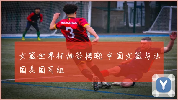 女篮世界杯抽签揭晓 中国女篮与法国美国同组