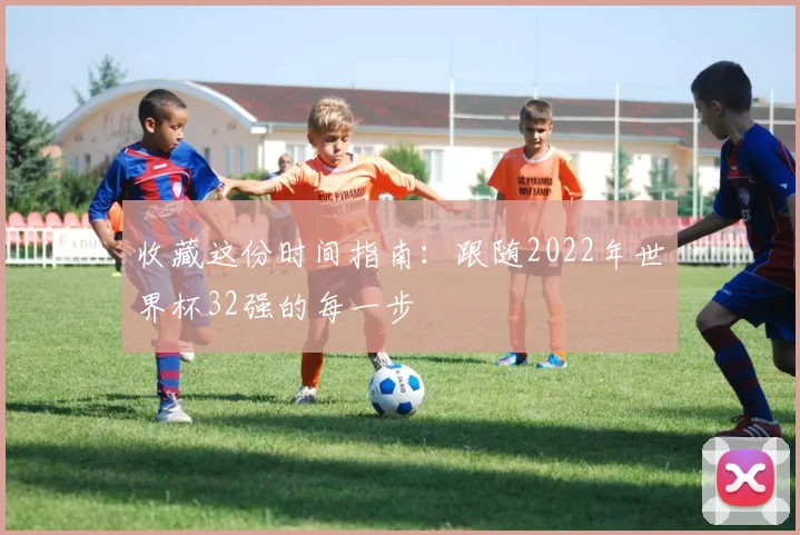 收藏这份时间指南:跟随2022年世界杯32强的每一步