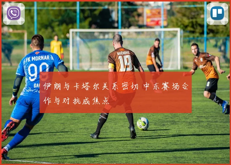 伊朗与卡塔尔关系密切 中东赛场合作与对抗成焦点