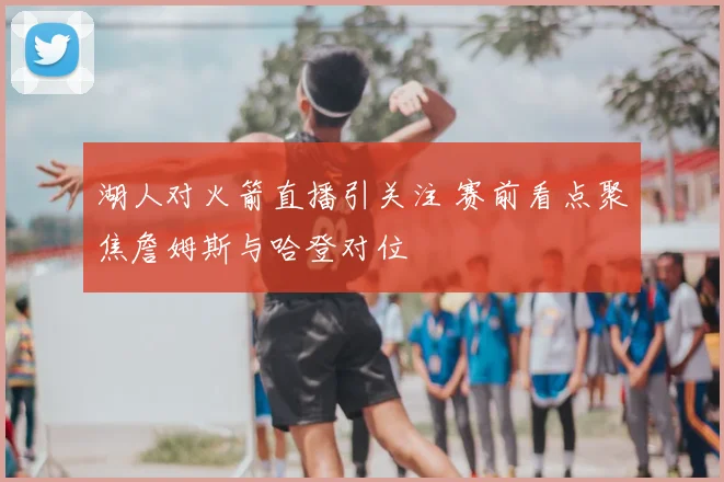 湖人对火箭直播引关注 赛前看点聚焦詹姆斯与哈登对位