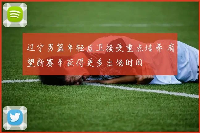 辽宁男篮年轻后卫接受重点培养 有望新赛季获得更多出场时间