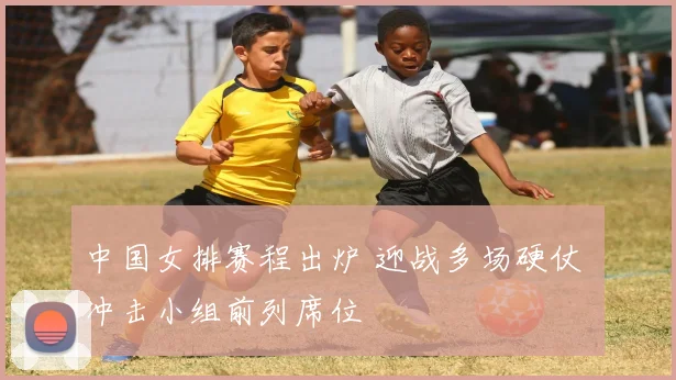 中国女排赛程出炉 迎战多场硬仗 冲击小组前列席位