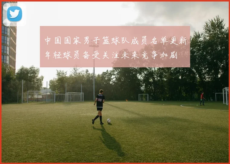 中国国家男子篮球队成员名单更新年轻球员备受关注未来竞争加剧