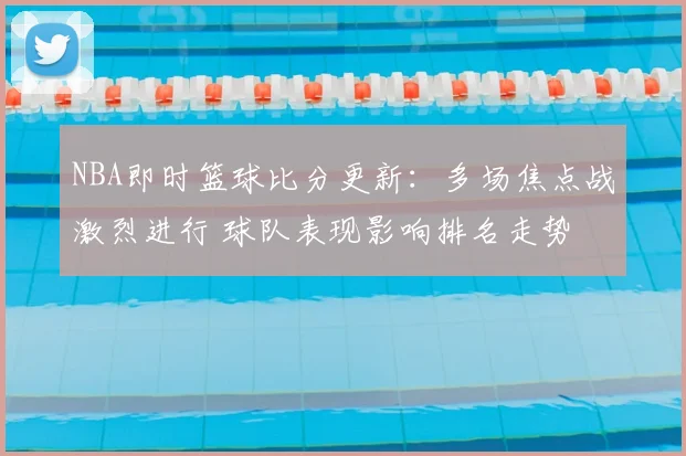 NBA即时篮球比分更新：多场焦点战激烈进行 球队表现影响排名走势