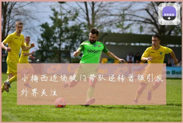 小梅西连场破门带队逆转晋级引发外界关注