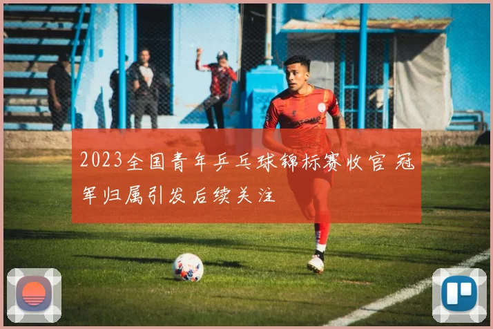 2023全国青年乒乓球锦标赛收官 冠军归属引发后续关注