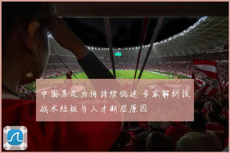 中国男足为何持续低迷 专家解析技战术短板与人才断层原因