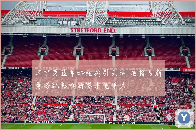 辽宁男篮年龄结构引关注 老将与新秀搭配影响新赛季竞争力