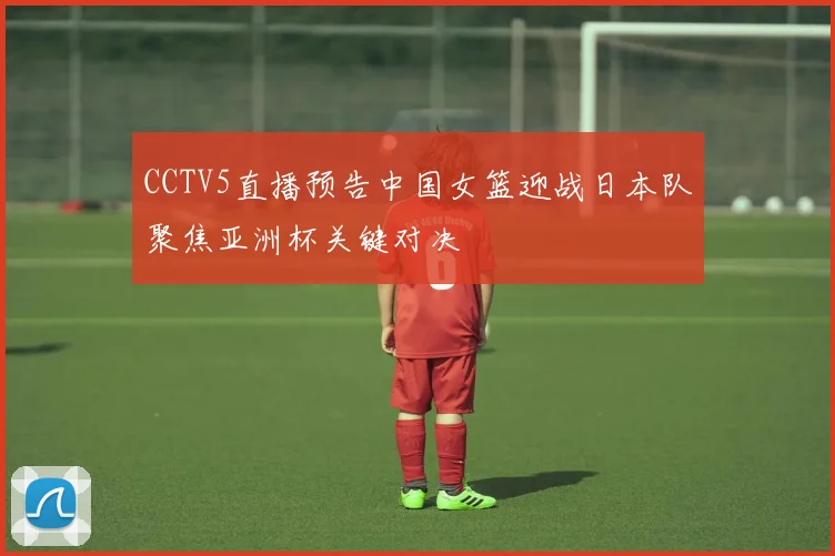 CCTV5直播预告中国女篮迎战日本队聚焦亚洲杯关键对决