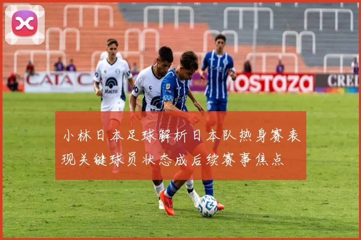 小林日本足球解析日本队热身赛表现关键球员状态成后续赛事焦点