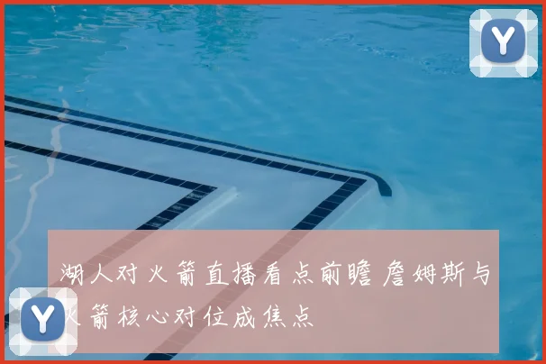 湖人对火箭直播看点前瞻 詹姆斯与火箭核心对位成焦点