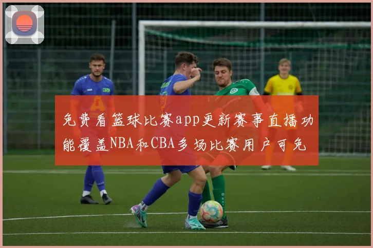 免费看篮球比赛app更新赛事直播功能覆盖NBA和CBA多场比赛用户可免费收看精彩回放