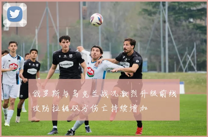俄罗斯与乌克兰战况激烈升级前线攻防拉锯双方伤亡持续增加