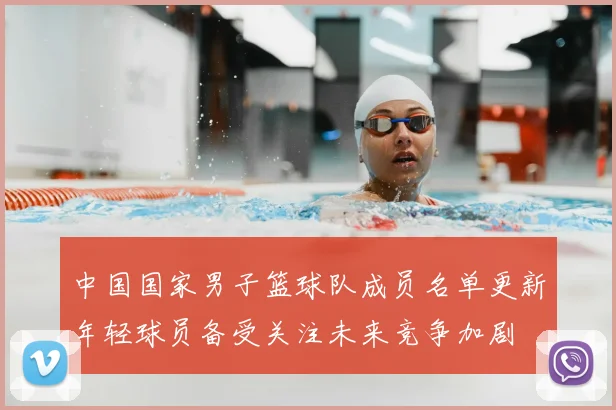 中国国家男子篮球队成员名单更新年轻球员备受关注未来竞争加剧