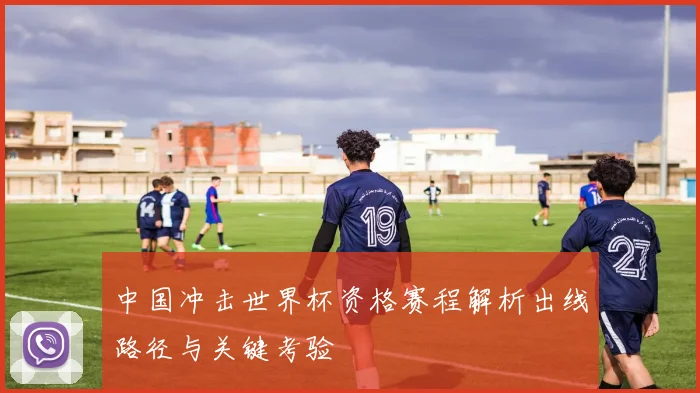 中国冲击世界杯资格赛程解析出线路径与关键考验