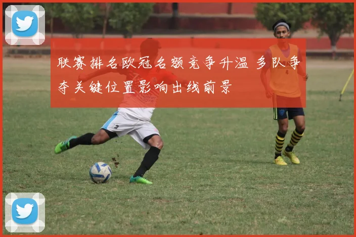 联赛排名欧冠名额竞争升温 多队争夺关键位置影响出线前景