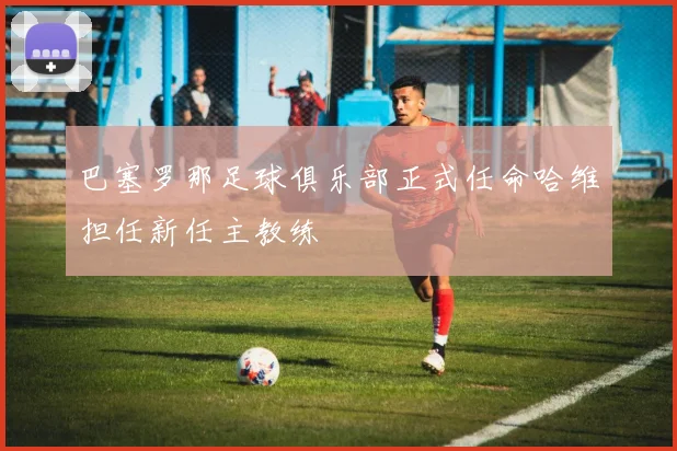 巴塞罗那足球俱乐部正式任命哈维担任新任主教练