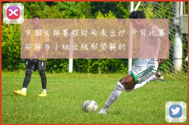 中国女排赛程时间表出炉 今日比赛安排与小组出线形势解析