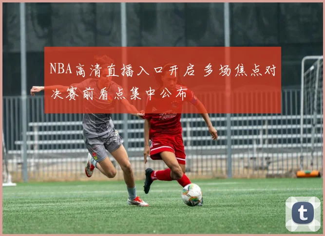 NBA高清直播入口开启 多场焦点对决赛前看点集中公布