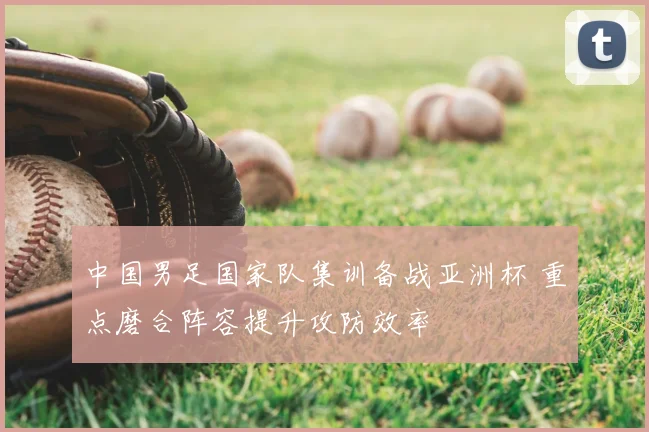 中国男足国家队集训备战亚洲杯 重点磨合阵容提升攻防效率