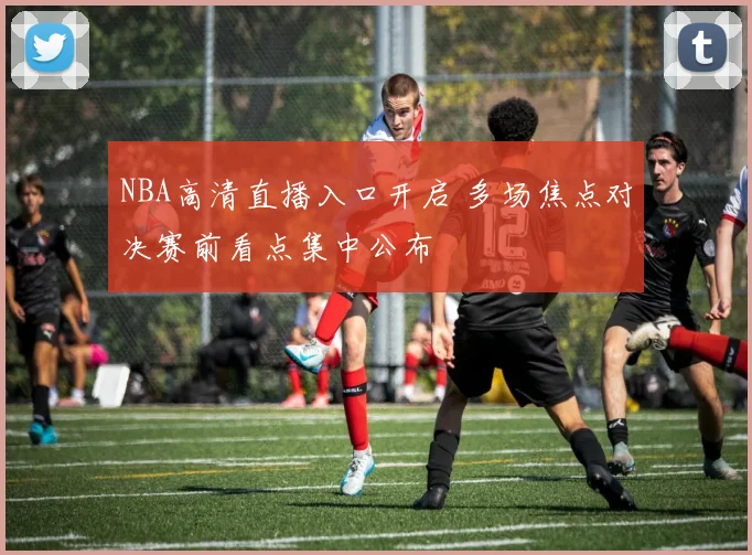 NBA高清直播入口开启 多场焦点对决赛前看点集中公布