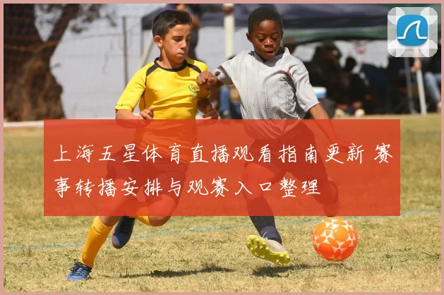 上海五星体育直播观看指南更新 赛事转播安排与观赛入口整理