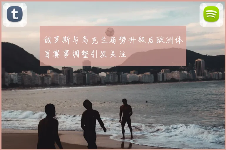俄罗斯与乌克兰局势升级后欧洲体育赛事调整引发关注