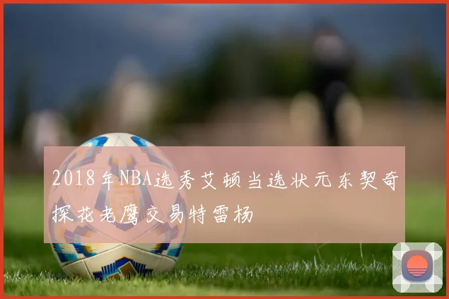 2018年NBA选秀艾顿当选状元东契奇探花老鹰交易特雷杨