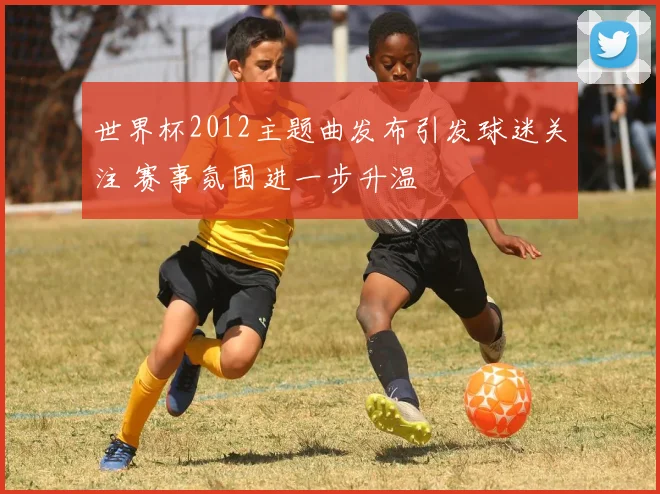 世界杯2012主题曲发布引发球迷关注 赛事氛围进一步升温