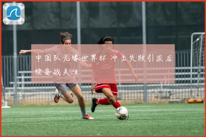 中国队无缘世界杯 冲击失败引发后续备战关注