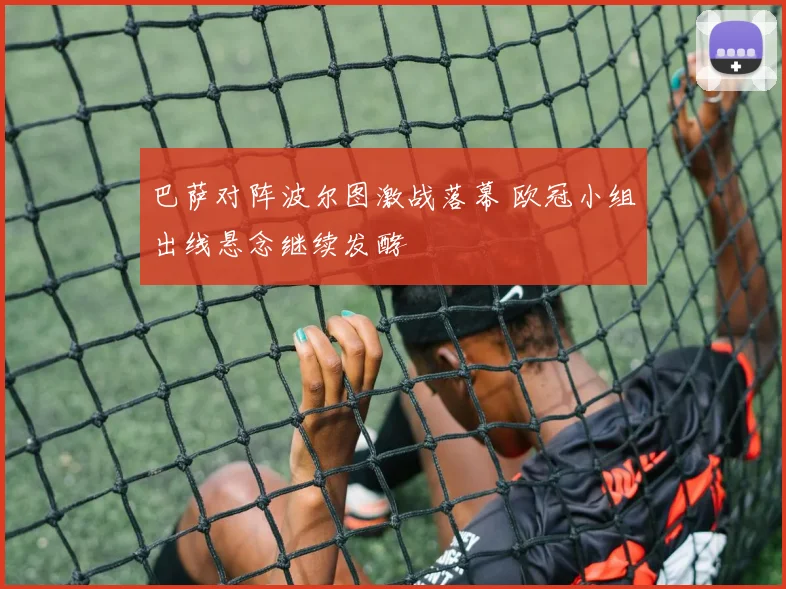 巴萨对阵波尔图激战落幕 欧冠小组出线悬念继续发酵