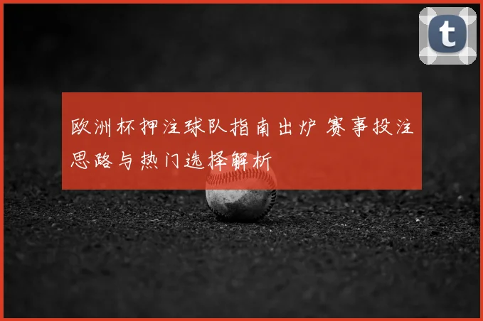 欧洲杯押注球队指南出炉 赛事投注思路与热门选择解析