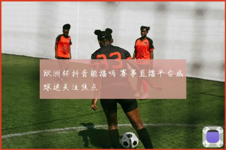 欧洲杯抖音能播吗 赛事直播平台成球迷关注焦点