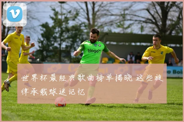 世界杯最经典歌曲榜单揭晓 这些旋律承载球迷记忆