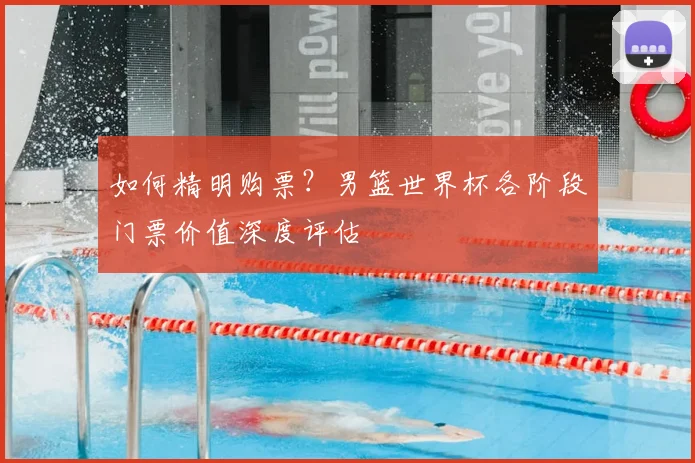 如何精明购票？男篮世界杯各阶段门票价值深度评估
