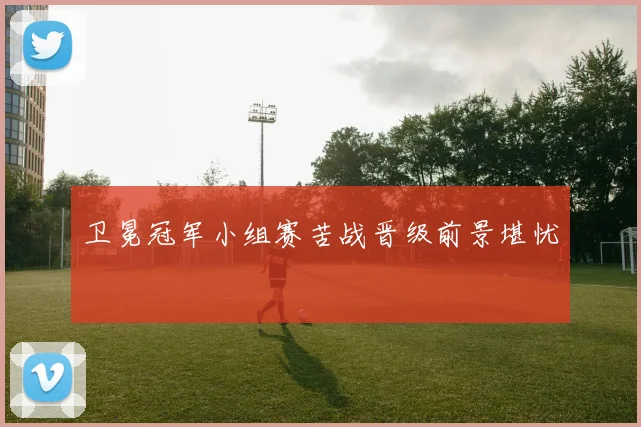 卫冕冠军小组赛苦战晋级前景堪忧
