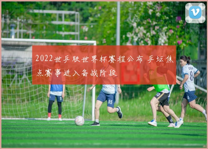 2022世乒联世界杯赛程公布 乒坛焦点赛事进入备战阶段