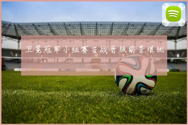 卫冕冠军小组赛苦战晋级前景堪忧
