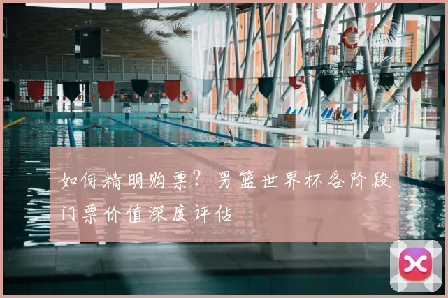 如何精明购票?男篮世界杯各阶段门票价值深度评估