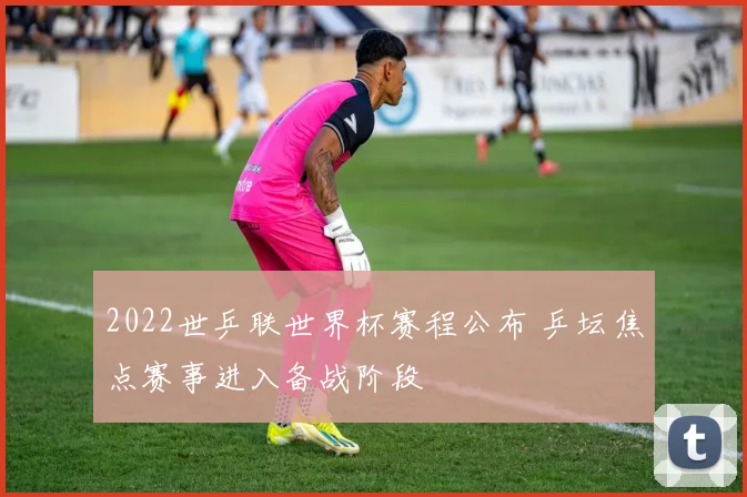 2022世乒联世界杯赛程公布 乒坛焦点赛事进入备战阶段