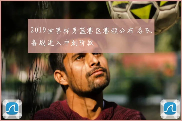 2019世界杯男篮赛区赛程公布 各队备战进入冲刺阶段