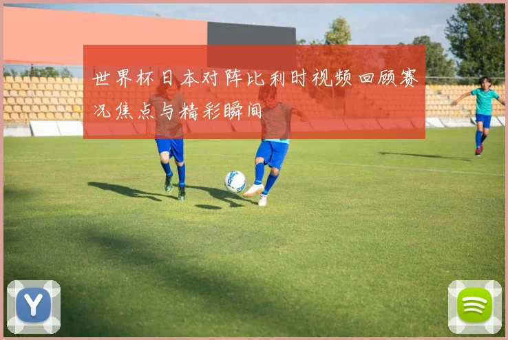 世界杯日本对阵比利时视频回顾赛况焦点与精彩瞬间